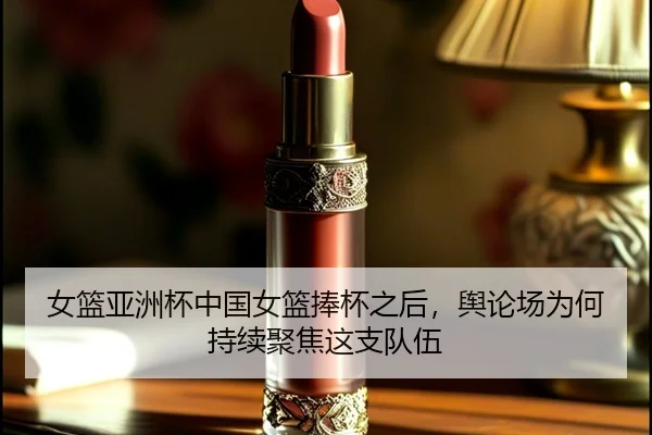 女篮亚洲杯中国女篮捧杯之后，舆论场为何持续聚焦这支队伍